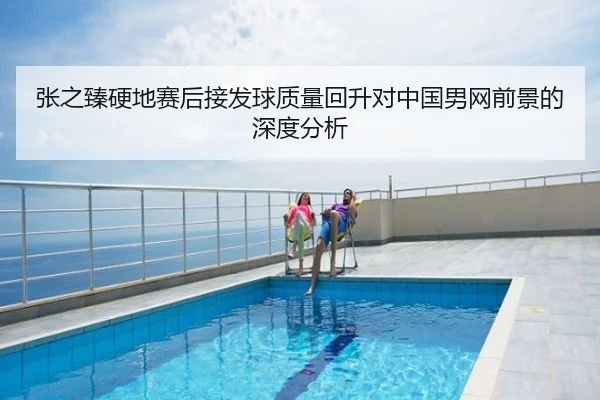 张之臻硬地赛后接发球质量回升对中国男网前景的深度分析