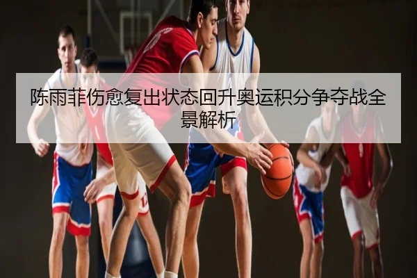 陈雨菲伤愈复出状态回升奥运积分争夺战全景解析