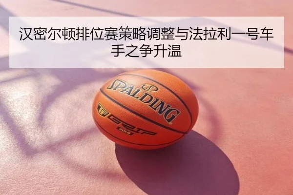 汉密尔顿排位赛策略调整与法拉利一号车手之争升温